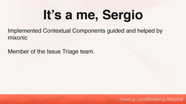 It’s a me, Sergio
meetup.com/Ember-js-Madrid/
Implemented Contextual Components guided and helped by
mixonic
Member of the Issue Triage team.
