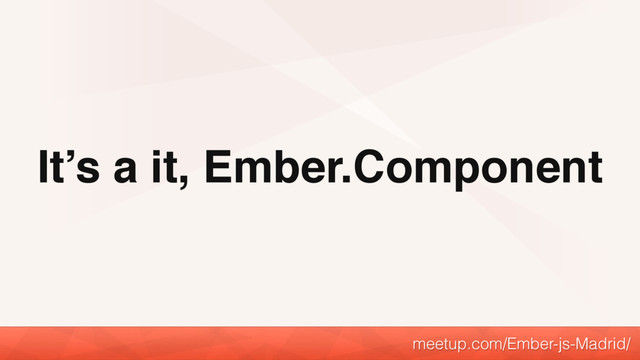 It’s a it, Ember.Component
meetup.com/Ember-js-Madrid/
