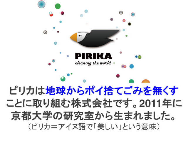 ピリカは地球からポイ捨てごみを無くす
ことに取り組む株式会社です。2011年に
京都大学の研究室から生まれました。
（ピリカ＝アイヌ語で「美しい」という意味）
