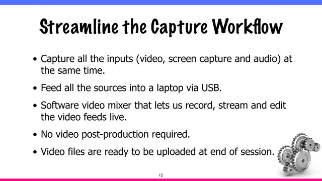 Streamline the Capture Workﬂow
• Capture all the inputs (video, screen capture and audio) at
the same time.
• Feed all the sources into a laptop via USB.
• Software video mixer that lets us record, stream and edit
the video feeds live.
• No video post-production required.
• Video files are ready to be uploaded at end of session.
12
