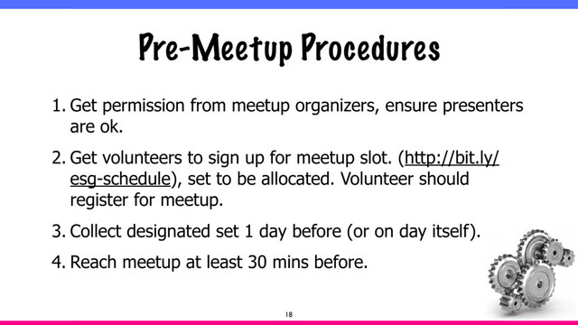 Pre-Meetup Procedures
1. Get permission from meetup organizers, ensure presenters
are ok.
2. Get volunteers to sign up for meetup slot. (http://bit.ly/
esg-schedule), set to be allocated. Volunteer should
register for meetup.
3. Collect designated set 1 day before (or on day itself).
4. Reach meetup at least 30 mins before.
18
