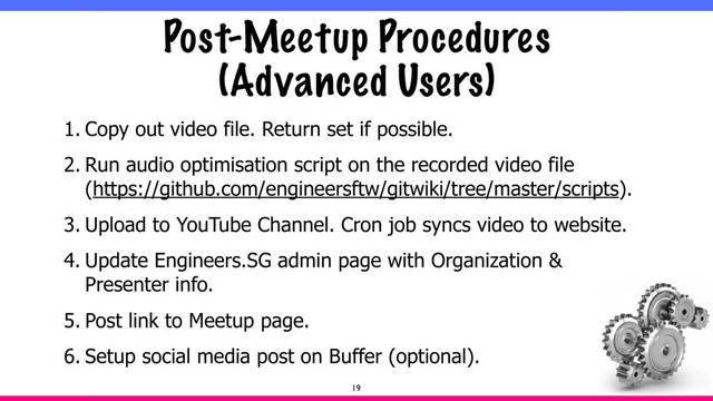 Post-Meetup Procedures
(Advanced Users)
1. Copy out video file. Return set if possible.
2. Run audio optimisation script on the recorded video file
(https://github.com/engineersftw/gitwiki/tree/master/scripts).
3. Upload to YouTube Channel. Cron job syncs video to website.
4. Update Engineers.SG admin page with Organization &
Presenter info.
5. Post link to Meetup page.
6. Setup social media post on Buffer (optional).
19
