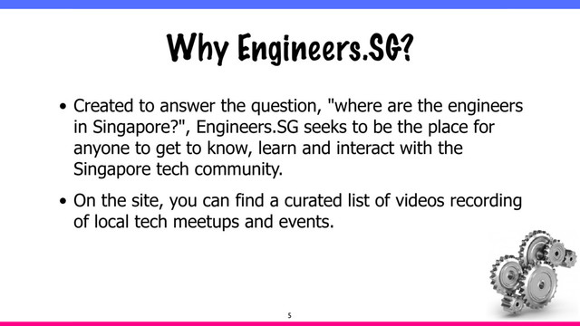 Why Engineers.SG?
• Created to answer the question, "where are the engineers
in Singapore?", Engineers.SG seeks to be the place for
anyone to get to know, learn and interact with the
Singapore tech community.
• On the site, you can find a curated list of videos recording
of local tech meetups and events.
5
