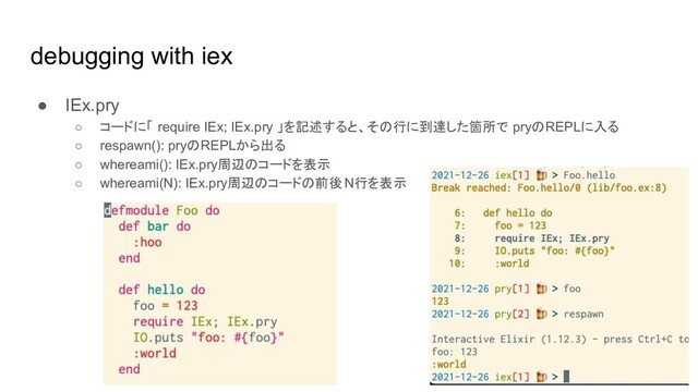 debugging with iex
● IEx.pry
○ コードに「 require IEx; IEx.pry 」を記述すると、その行に到達した箇所で pryのREPLに入る
○ respawn(): pryのREPLから出る
○ whereami(): IEx.pry周辺のコードを表示
○ whereami(N): IEx.pry周辺のコードの前後 N行を表示
