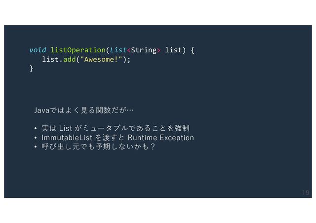 
void listOperation(List list) {
list.add("Awesome!");
}
Javaではよく⾒る関数だが…
• 実は List がミュータブルであることを強制
• ImmutableList を渡すと Runtime Exception
• 呼び出し元でも予期しないかも？
