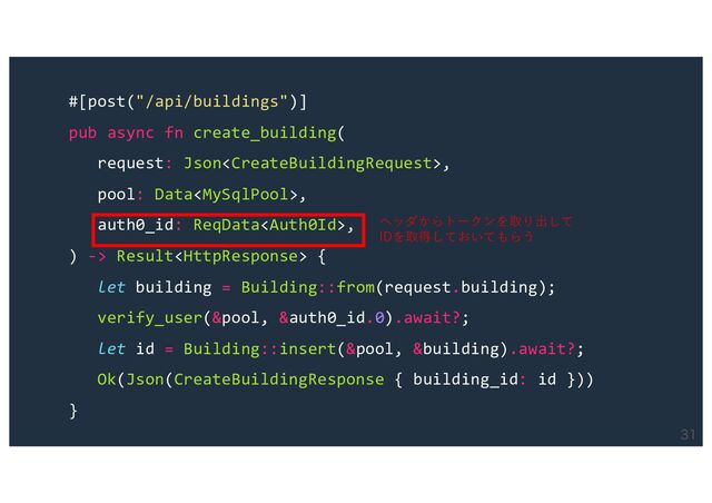 
#[post("/api/buildings")]
pub async fn create_building(
request: Json,
pool: Data,
auth0_id: ReqData,
) -> Result {
let building = Building::from(request.building);
verify_user(&pool, &auth0_id.0).await?;
let id = Building::insert(&pool, &building).await?;
Ok(Json(CreateBuildingResponse { building_id: id }))
}
ヘッダからトークンを取り出して
IDを取得しておいてもらう
