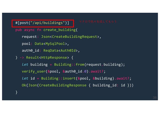 
#[post("/api/buildings")]
pub async fn create_building(
request: Json,
pool: Data,
auth0_id: ReqData,
) -> Result {
let building = Building::from(request.building);
verify_user(&pool, &auth0_id.0).await?;
let id = Building::insert(&pool, &building).await?;
Ok(Json(CreateBuildingResponse { building_id: id }))
}
マクロで⾊々⽣成してもらう
