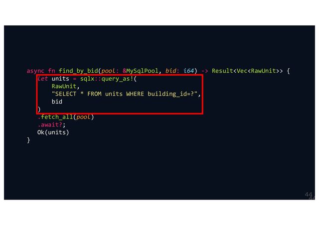 

async fn find_by_bid(pool: &MySqlPool, bid: i64) -> Result> {
let units = sqlx::query_as!(
RawUnit,
"SELECT * FROM units WHERE building_id=?",
bid
)
.fetch_all(pool)
.await?;
Ok(units)
}
