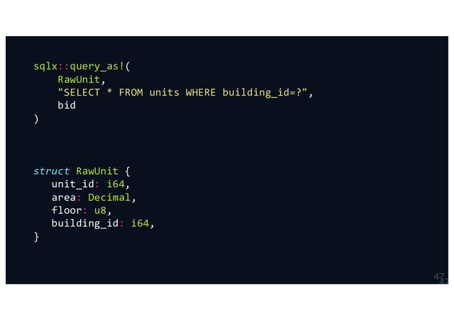 

sqlx::query_as!(
RawUnit,
"SELECT * FROM units WHERE building_id=?",
bid
)
struct RawUnit {
unit_id: i64,
area: Decimal,
floor: u8,
building_id: i64,
}
