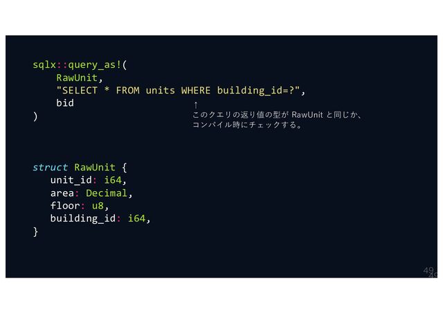 

sqlx::query_as!(
RawUnit,
"SELECT * FROM units WHERE building_id=?",
bid
)
struct RawUnit {
unit_id: i64,
area: Decimal,
floor: u8,
building_id: i64,
}
↑
このクエリの返り値の型が RawUnit と同じか、
コンパイル時にチェックする。
