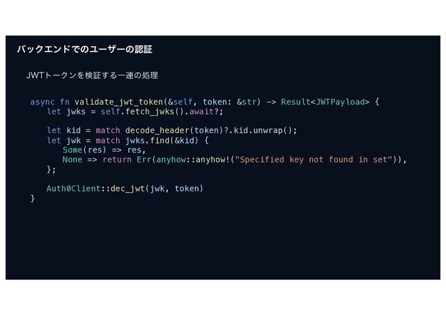όοΫΤϯυͰͷϢʔβʔͷೝূ
+85τʔΫϯΛݕূ͢ΔҰ࿈ͷॲཧ
async fn validate_jwt_token(&self, token: &str) -> Result {
let jwks = self.fetch_jwks().await?;
let kid = match decode_header(token)?.kid.unwrap();
let jwk = match jwks.find(&kid) {
Some(res) => res,
None => return Err(anyhow::anyhow!("Specified key not found in set")),
};
Auth0Client::dec_jwt(jwk, token)
}
