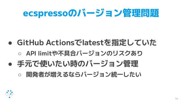 ecspressoのバージョン管理問題
● GitHub Actionsでlatestを指定していた
○ API limitや不具合バージョンのリスクあり
● 手元で使いたい時のバージョン管理
○ 開発者が増えるならバージョン統一したい
16
