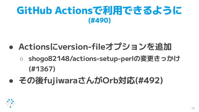 GitHub Actionsで利用できるように
(#490)
● Actionsにversion-ﬁleオプションを追加
○ shogo82148/actions-setup-perlの変更きっかけ
(#1367)
● その後fujiwaraさんがOrb対応(#492)
18
