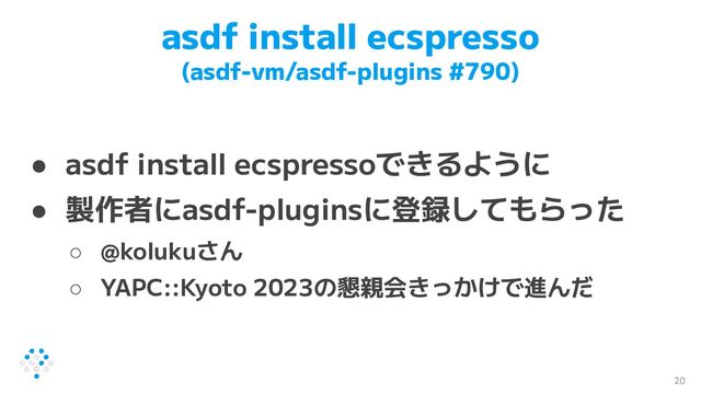 asdf install ecspresso
(asdf-vm/asdf-plugins #790)
● asdf install ecspressoできるように
● 製作者にasdf-pluginsに登録してもらった
○ @kolukuさん
○ YAPC::Kyoto 2023の懇親会きっかけで進んだ
20
