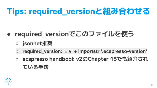 Tips: required_versionと組み合わせる
● required_versionでこのファイルを使う
○ jsonnet推奨
○ required_version: '= v' + importstr '.ecspresso-version'
○ ecspresso handbook v2のChapter 15でも紹介され
ている手法
21
