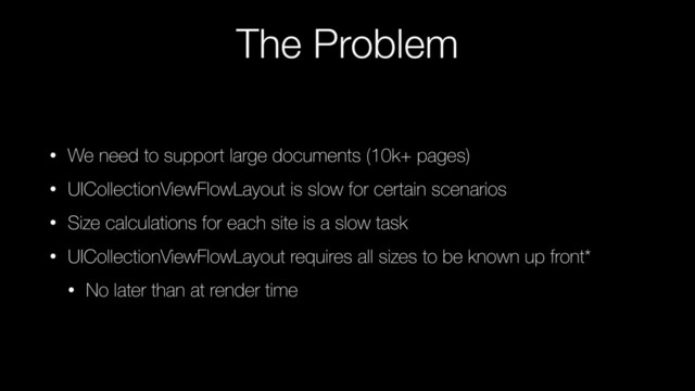 The Problem
• We need to support large documents (10k+ pages)
• UICollectionViewFlowLayout is slow for certain scenarios
• Size calculations for each site is a slow task
• UICollectionViewFlowLayout requires all sizes to be known up front*
• No later than at render time
