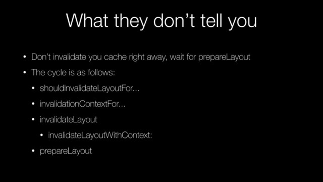 What they don’t tell you
• Don’t invalidate you cache right away, wait for prepareLayout
• The cycle is as follows:
• shouldInvalidateLayoutFor...
• invalidationContextFor...
• invalidateLayout
• invalidateLayoutWithContext:
• prepareLayout
