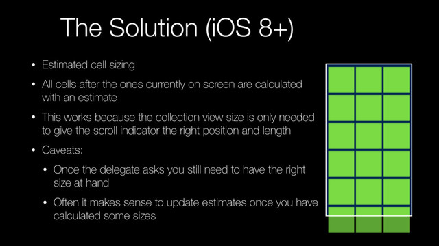 The Solution (iOS 8+)
• Estimated cell sizing
• All cells after the ones currently on screen are calculated
with an estimate
• This works because the collection view size is only needed
to give the scroll indicator the right position and length
• Caveats:
• Once the delegate asks you still need to have the right
size at hand
• Often it makes sense to update estimates once you have
calculated some sizes
