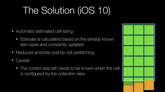 The Solution (iOS 10)
• Automatic estimated cell sizing
• Estimate is calculated based on the already known
item sizes and constantly updated
• Reduced amortize cost by cell prefetching
• Caveat:
• The correct size still needs to be known when the cell
is conﬁgured by the collection view
