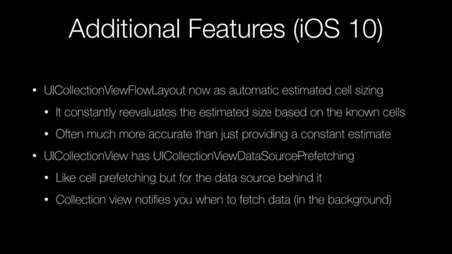 Additional Features (iOS 10)
• UICollectionViewFlowLayout now as automatic estimated cell sizing
• It constantly reevaluates the estimated size based on the known cells
• Often much more accurate than just providing a constant estimate
• UICollectionView has UICollectionViewDataSourcePrefetching
• Like cell prefetching but for the data source behind it
• Collection view notiﬁes you when to fetch data (in the background)
