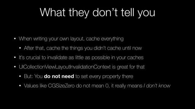 What they don’t tell you
• When writing your own layout, cache everything
• After that, cache the things you didn’t cache until now
• It’s crucial to invalidate as little as possible in your caches
• UICollectionViewLayoutInvalidationContext is great for that
• But: You do not need to set every property there
• Values like CGSizeZero do not mean 0, it really means I don’t know
