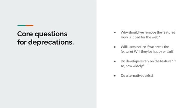 Core questions
for deprecations.
● Why should we remove the feature?
How is it bad for the web?
● Will users notice if we break the
feature? Will they be happy or sad?
● Do developers rely on the feature? If
so, how widely?
● Do alternatives exist?
