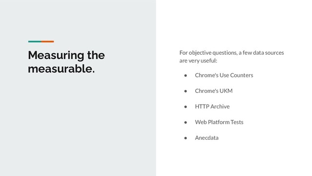 Measuring the
measurable.
For objective questions, a few data sources
are very useful:
● Chrome's Use Counters
● Chrome's UKM
● HTTP Archive
● Web Platform Tests
● Anecdata
