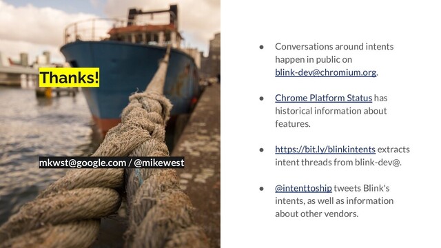 Thanks!
mkwst@google.com / @mikewest
● Conversations around intents
happen in public on
blink-dev@chromium.org.
● Chrome Platform Status has
historical information about
features.
● https://bit.ly/blinkintents extracts
intent threads from blink-dev@.
● @intenttoship tweets Blink's
intents, as well as information
about other vendors.
