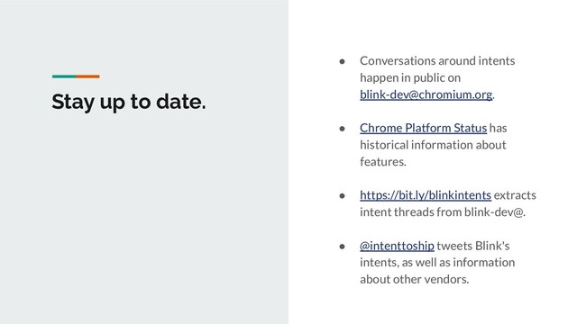 Stay up to date.
● Conversations around intents
happen in public on
blink-dev@chromium.org.
● Chrome Platform Status has
historical information about
features.
● https://bit.ly/blinkintents extracts
intent threads from blink-dev@.
● @intenttoship tweets Blink's
intents, as well as information
about other vendors.
