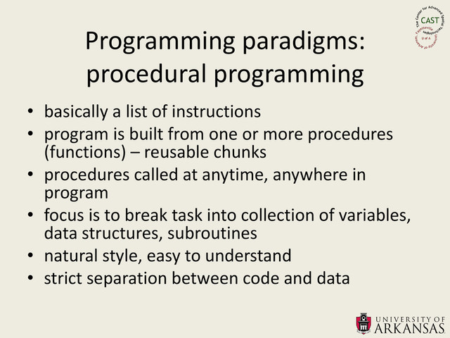 Programming paradigms:
procedural programming
• basically a list of instructions
• program is built from one or more procedures
(functions) – reusable chunks
• procedures called at anytime, anywhere in
program
• focus is to break task into collection of variables,
data structures, subroutines
• natural style, easy to understand
• strict separation between code and data
