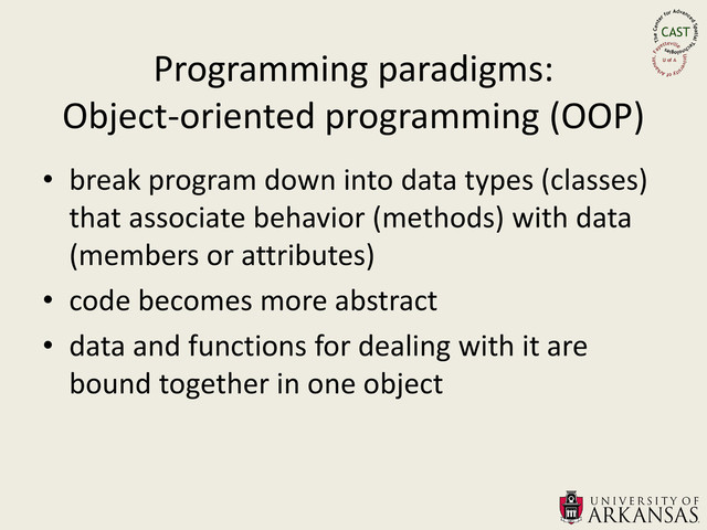 Programming paradigms:
Object-oriented programming (OOP)
• break program down into data types (classes)
that associate behavior (methods) with data
(members or attributes)
• code becomes more abstract
• data and functions for dealing with it are
bound together in one object
