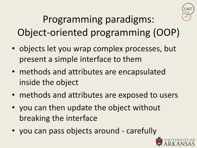 • objects let you wrap complex processes, but
present a simple interface to them
• methods and attributes are encapsulated
inside the object
• methods and attributes are exposed to users
• you can then update the object without
breaking the interface
• you can pass objects around - carefully
Programming paradigms:
Object-oriented programming (OOP)
