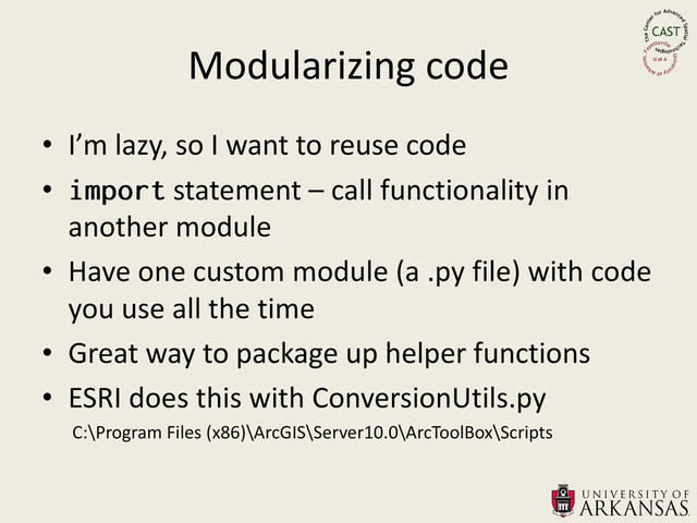 Modularizing code
• I’m lazy, so I want to reuse code
• statement – call functionality in
another module
• Have one custom module (a .py file) with code
you use all the time
• Great way to package up helper functions
• ESRI does this with ConversionUtils.py
C:\Program Files (x86)\ArcGIS\Server10.0\ArcToolBox\Scripts
