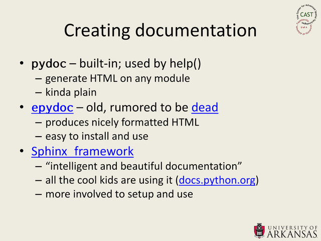 Creating documentation
• – built-in; used by help()
– generate HTML on any module
– kinda plain
• – old, rumored to be dead
– produces nicely formatted HTML
– easy to install and use
• Sphinx framework
– “intelligent and beautiful documentation”
– all the cool kids are using it (docs.python.org)
– more involved to setup and use
