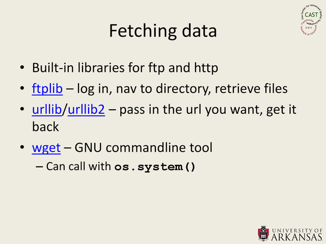 Fetching data
• Built-in libraries for ftp and http
• ftplib – log in, nav to directory, retrieve files
• urllib/urllib2 – pass in the url you want, get it
back
• wget – GNU commandline tool
– Can call with os.system()
