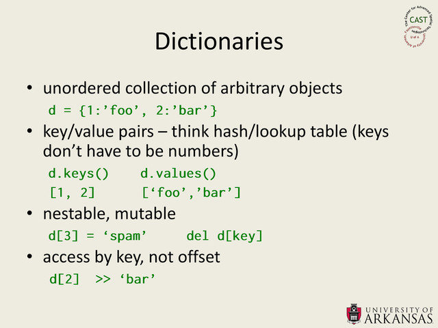 Dictionaries
• unordered collection of arbitrary objects
• key/value pairs – think hash/lookup table (keys
don’t have to be numbers)
• nestable, mutable
• access by key, not offset
