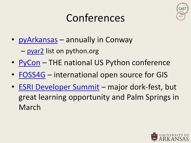 Conferences
• pyArkansas – annually in Conway
– pyar2 list on python.org
• PyCon – THE national US Python conference
• FOSS4G – international open source for GIS
• ESRI Developer Summit – major dork-fest, but
great learning opportunity and Palm Springs in
March
