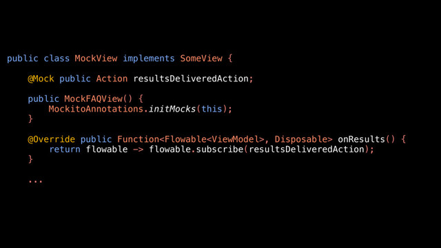 public class MockView implements SomeView {
@Mock public Action resultsDeliveredAction;
public MockFAQView() {
MockitoAnnotations.initMocks(this);
}
@Override public Function, Disposable> onResults() {
return flowable -> flowable.subscribe(resultsDeliveredAction);
}
...
