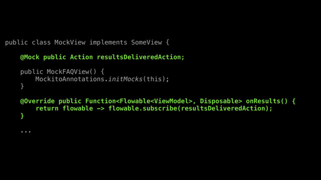 public class MockView implements SomeView {
@Mock public Action resultsDeliveredAction;
public MockFAQView() {
MockitoAnnotations.initMocks(this);
}
@Override public Function, Disposable> onResults() {
return flowable -> flowable.subscribe(resultsDeliveredAction);
}
...
