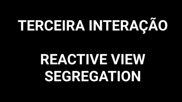 TERCEIRA INTERAÇÃO
REACTIVE VIEW
SEGREGATION
