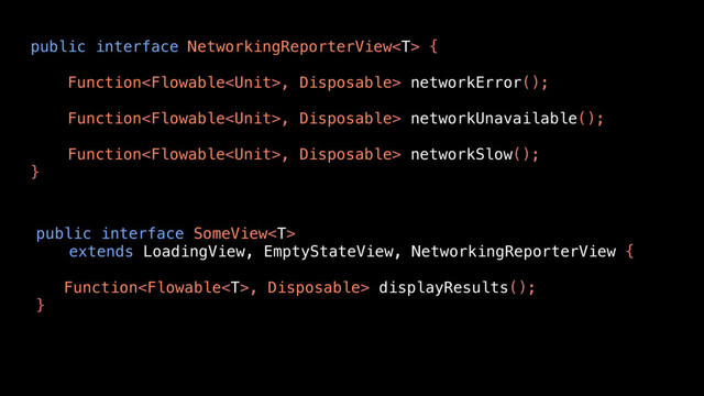 public interface SomeView
extends LoadingView, EmptyStateView, NetworkingReporterView {
Function, Disposable> displayResults();
}
public interface NetworkingReporterView {
Function, Disposable> networkError();
Function, Disposable> networkUnavailable();
Function, Disposable> networkSlow();
}
