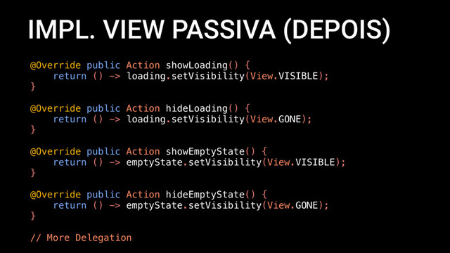 IMPL. VIEW PASSIVA (DEPOIS)
@Override public Action showLoading() {
return () -> loading.setVisibility(View.VISIBLE);
}
@Override public Action hideLoading() {
return () -> loading.setVisibility(View.GONE);
}
@Override public Action showEmptyState() {
return () -> emptyState.setVisibility(View.VISIBLE);
}
@Override public Action hideEmptyState() {
return () -> emptyState.setVisibility(View.GONE);
}
// More Delegation
