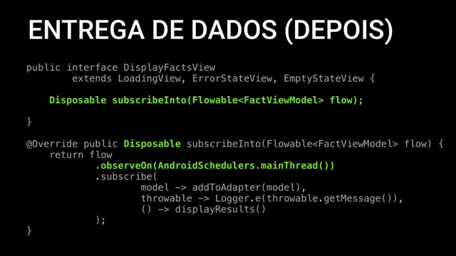 ENTREGA DE DADOS (DEPOIS)
public interface DisplayFactsView
extends LoadingView, ErrorStateView, EmptyStateView {
Disposable subscribeInto(Flowable flow);
}
@Override public Disposable subscribeInto(Flowable flow) {
return flow
.observeOn(AndroidSchedulers.mainThread())
.subscribe(
model -> addToAdapter(model),
throwable -> Logger.e(throwable.getMessage()),
() -> displayResults()
);
}
