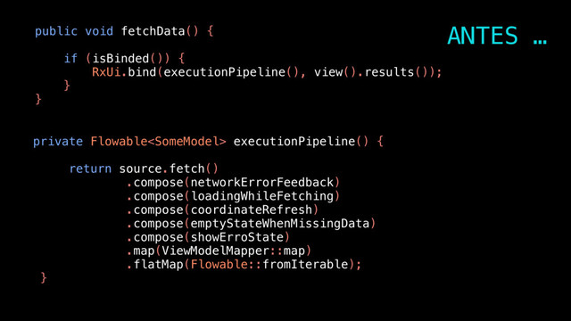 public void fetchData() {
if (isBinded()) {
RxUi.bind(executionPipeline(), view().results());
}
}
private Flowable executionPipeline() {
return source.fetch()
.compose(networkErrorFeedback)
.compose(loadingWhileFetching)
.compose(coordinateRefresh)
.compose(emptyStateWhenMissingData)
.compose(showErroState)
.map(ViewModelMapper::map)
.flatMap(Flowable::fromIterable);
}
ANTES …
