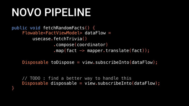 NOVO PIPELINE
public void fetchRandomFacts() {
Flowable dataFlow =
usecase.fetchTrivia()
.compose(coordinator)
.map(fact -> mapper.translate(fact));
Disposable toDispose = view.subscribeInto(dataFlow);
// TODO : find a better way to handle this
Disposable disposable = view.subscribeInto(dataFlow);
}
