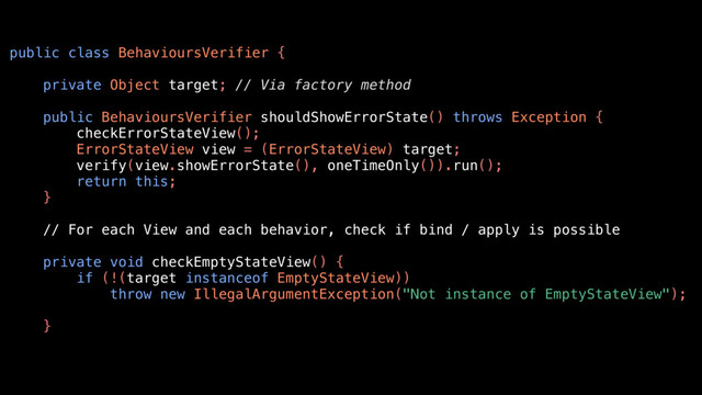 public class BehavioursVerifier {
private Object target; // Via factory method
public BehavioursVerifier shouldShowErrorState() throws Exception {
checkErrorStateView();
ErrorStateView view = (ErrorStateView) target;
verify(view.showErrorState(), oneTimeOnly()).run();
return this;
}
// For each View and each behavior, check if bind / apply is possible
private void checkEmptyStateView() {
if (!(target instanceof EmptyStateView))
throw new IllegalArgumentException("Not instance of EmptyStateView");
}
