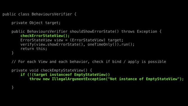 public class BehavioursVerifier {
private Object target;
public BehavioursVerifier shouldShowErrorState() throws Exception {
checkErrorStateView();
ErrorStateView view = (ErrorStateView) target;
verify(view.showErrorState(), oneTimeOnly()).run();
return this;
}
// For each View and each behavior, check if bind / apply is possible
private void checkEmptyStateView() {
if (!(target instanceof EmptyStateView))
throw new IllegalArgumentException("Not instance of EmptyStateView");
}

