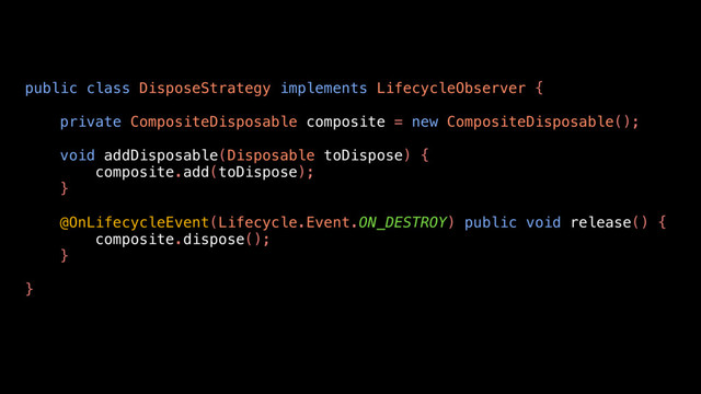 public class DisposeStrategy implements LifecycleObserver {
private CompositeDisposable composite = new CompositeDisposable();
void addDisposable(Disposable toDispose) {
composite.add(toDispose);
}
@OnLifecycleEvent(Lifecycle.Event.ON_DESTROY) public void release() {
composite.dispose();
}
}
