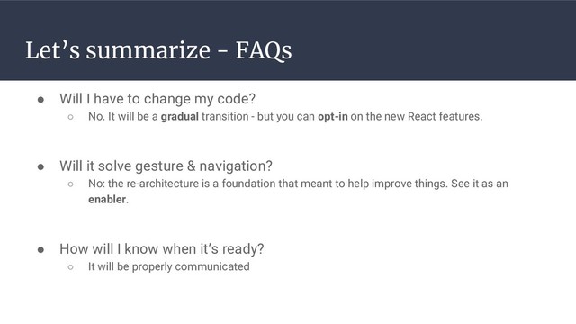 Let’s summarize - FAQs
● Will I have to change my code?
○ No. It will be a gradual transition - but you can opt-in on the new React features.
● Will it solve gesture & navigation?
○ No: the re-architecture is a foundation that meant to help improve things. See it as an
enabler.
● How will I know when it’s ready?
○ It will be properly communicated

