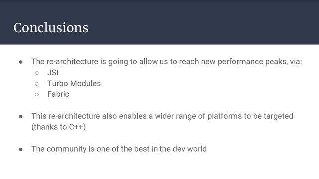 Conclusions
● The re-architecture is going to allow us to reach new performance peaks, via:
○ JSI
○ Turbo Modules
○ Fabric
● This re-architecture also enables a wider range of platforms to be targeted
(thanks to C++)
● The community is one of the best in the dev world
